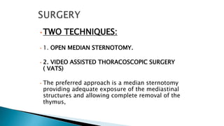 • TWO TECHNIQUES:
• 1. OPEN MEDIAN STERNOTOMY.
• 2. VIDEO ASSISTED THORACOSCOPIC SURGERY
( VATS)
• The preferred approach is a median sternotomy
providing adequate exposure of the mediastinal
structures and allowing complete removal of the
thymus,
 