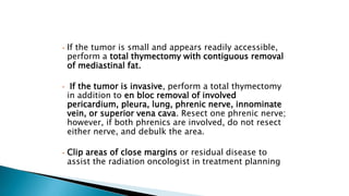 • If the tumor is small and appears readily accessible,
perform a total thymectomy with contiguous removal
of mediastinal fat.
• If the tumor is invasive, perform a total thymectomy
in addition to en bloc removal of involved
pericardium, pleura, lung, phrenic nerve, innominate
vein, or superior vena cava. Resect one phrenic nerve;
however, if both phrenics are involved, do not resect
either nerve, and debulk the area.
• Clip areas of close margins or residual disease to
assist the radiation oncologist in treatment planning
 