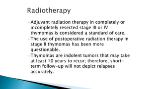 • Adjuvant radiation therapy in completely or
incompletely resected stage III or IV
thymomas is considered a standard of care.
• The use of postoperative radiation therapy in
stage II thymomas has been more
questionable.
• Thymomas are indolent tumors that may take
at least 10 years to recur; therefore, short-
term follow-up will not depict relapses
accurately.
 