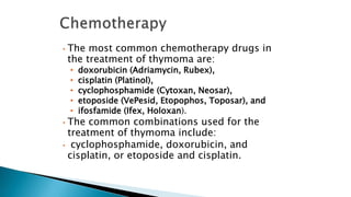 • The most common chemotherapy drugs in
the treatment of thymoma are:
• doxorubicin (Adriamycin, Rubex),
• cisplatin (Platinol),
• cyclophosphamide (Cytoxan, Neosar),
• etoposide (VePesid, Etopophos, Toposar), and
• ifosfamide (Ifex, Holoxan).
• The common combinations used for the
treatment of thymoma include:
• cyclophosphamide, doxorubicin, and
cisplatin, or etoposide and cisplatin.
 
