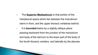  The Superior Mediastinum is that portion of the
interpleural space which lies between the manubrium
sterni in front, and the upper thoracic vertebrae behind.
 It is bounded below by a slightly oblique plane
passing backward from the junction of the manubrium
and body of the sternum to the lower part of the body of
the fourth thoracic vertebra, and laterally by the pleurae.
 