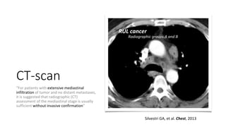 CT-scan
“For patients with extensive mediastinal
infiltration of tumor and no distant metastases,
it is suggested that radiographic (CT)
assessment of the mediastinal stage is usually
sufficient without invasive confirmation”
Silvestri GA, et al. Chest, 2013
RUL cancer
Radiographic groups A and B
 
