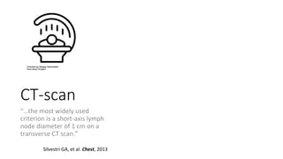 CT-scan
“…the most widely used
criterion is a short-axis lymph
node diameter of 1 cm on a
transverse CT scan.”
Silvestri GA, et al. Chest, 2013
 