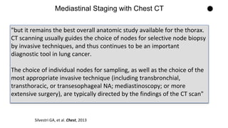 "but it remains the best overall anatomic study available for the thorax.
CT scanning usually guides the choice of nodes for selective node biopsy
by invasive techniques, and thus continues to be an important
diagnostic tool in lung cancer.
The choice of individual nodes for sampling, as well as the choice of the
most appropriate invasive technique (including transbronchial,
transthoracic, or transesophageal NA; mediastinoscopy; or more
extensive surgery), are typically directed by the findings of the CT scan"
Mediastinal Staging with Chest CT
Silvestri GA, et al. Chest, 2013
 