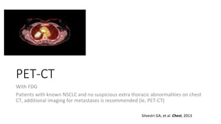PET-CT
With FDG
Patients with known NSCLC and no suspicious extra thoracic abnormalities on chest
CT, additional imaging for metastases is recommended (ie, PET-CT)
Silvestri GA, et al. Chest, 2013
 
