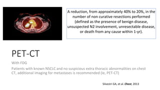 PET-CT
With FDG
Patients with known NSCLC and no suspicious extra thoracic abnormalities on chest
CT, additional imaging for metastases is recommended (ie, PET-CT)
Silvestri GA, et al. Chest, 2013
A reduction, from approximately 40% to 20%, in the
number of non curative resections performed
(defined as the presence of benign disease,
unsuspected N2 involvement, unresectable disease,
or death from any cause within 1-yr).
 