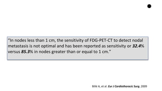 “In nodes less than 1 cm, the sensitivity of FDG-PET-CT to detect nodal
metastasis is not optimal and has been reported as sensitivity or 32.4%
versus 85.3% in nodes greater than or equal to 1 cm.”
Billé A, et al. Eur J Cardiothoracic Surg, 2009
 