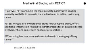 "However, PET scanning is the most accurate noninvasive imaging
modality available to evaluate the mediastinum in patients with lung
cancer.
PET scanning is also a whole-body study (excluding the brain), offers
additional information relating to extrathoracic sites of possible disease
involvement, and can reduce noncurative resections.
PET scanning has now assumed a central role in the staging of lung
cancer.”
Mediastinal Staging with PET CT
Silvestri GA, et al. Chest, 2013
 