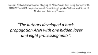 Neural Networks for Nodal Staging of Non–Small Cell Lung Cancer with
FDG PET and CT: Importance of Combining Uptake Values and Sizes of
Nodes and Primary Tumor
Toney LK, Radiology, 2014
“The authors developed a back-
propagation ANN with one hidden layer
and eight processing units”.
 