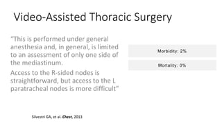 Video-Assisted Thoracic Surgery
“This is performed under general
anesthesia and, in general, is limited
to an assessment of only one side of
the mediastinum.
Access to the R-sided nodes is
straightforward, but access to the L
paratracheal nodes is more difficult”
Silvestri GA, et al. Chest, 2013
Morbidity: 2%
Mortality: 0%
 