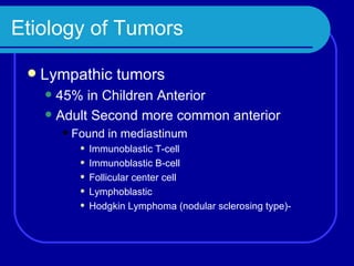Etiology of Tumors Lympathic tumors 45% in Children Anterior Adult Second more common anterior  Found in mediastinum Immunoblastic T-cell Immunoblastic B-cell Follicular center cell Lymphoblastic Hodgkin Lymphoma (nodular sclerosing type)- 