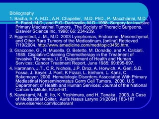 Bibliography 1. Bacha, E. A. M.D., A.R. Chapelier,  M.D. PhD., P. Macchiarini, M.D., E. Fadel, M.D., and P.G. Dartevelle, M.D. 1998. Surgery for Invasive Primary Mediastinal Tumors.  The Society of Thoracic Surgeons.  Elsevier Science Inc. 1998; 66: 234-239. 2. Eggerstedt, J. M., M.D. 2003 Lymphomas, Endocrine, Mesenchymal, and Other Rare Tumors of the Mediastinum. [online] Retrieved 7/19/2004.  http://www.emedicine.com/med/topic3455.htm . 3. Graccone, G., R. Musella, O. Betetto, M. Donadio, and A. Calciati. 1985. Cisplatin-Cntaining Chemotherapy in the Treatment of Invasive Thymoma. U.S. Department of Health and Human Services; Cancer Treatment Report, June 1985; 69:695-697. 4. Hartmann, J.T., C.R. Nichols, J.P. Droz, A. Horwich, A. Gerl, S.D. Fossa, J. Beyer, J. Pont, K Fizazi, L. Einhorn, L. Kanz, C. Bokemeyer. 2000. Hematologic Disorders Associated With Primary Mediastinal Nonseminomatus Germ Cell Tumors.  2000. U.S. Department of Health and Human Services; Journal of the National Cancer Institute; 92:54-61. 5. Kawakami, M., K. Ito, K. Yoshimura, and H. Tanaka.  2003. A Case of Mediastinal Goiter.  Auris Nasus Larynx 31(2004) 183-187 www.elservier.com/locate/anl 