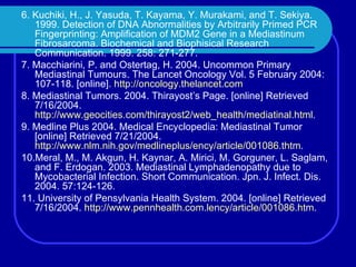6. Kuchiki, H., J. Yasuda, T. Kayama, Y. Murakami, and T. Sekiya. 1999. Detection of DNA Abnormalities by Arbitrarily Primed PCR Fingerprinting: Amplification of MDM2 Gene in a Mediastinum Fibrosarcoma. Biochemical and Biophisical Research Communication. 1999. 258: 271-277. 7. Macchiarini, P. and Ostertag, H. 2004. Uncommon Primary Mediastinal Tumours. The Lancet Oncology Vol. 5 February 2004: 107-118. [online].  http://oncology.thelancet.com 8. Mediastinal Tumors. 2004. Thirayost’s Page. [online] Retrieved 7/16/2004.  http://www.geocities.com/thirayost2/web_health/mediatinal.html . 9. Medline Plus 2004. Medical Encyclopedia: Mediastinal Tumor [online] Retrieved 7/21/2004.  http://www.nlm.nih.gov/medlineplus/ency/article/001086.thtm . 10.Meral, M., M. Akgun, H. Kaynar, A. Mirici, M. Gorguner, L. Saglam, and F. Erdogan. 2003. Mediastinal Lymphadenopathy due to Mycobacterial Infection. Short Communication. Jpn. J. Infect. Dis. 2004. 57:124-126. 11. University of Pensylvania Health System. 2004. [online] Retrieved 7/16/2004.  http://www.pennhealth.com.lency/article/001086.htm . 