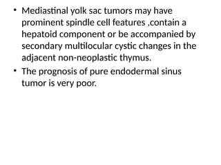 • Mediastinal yolk sac tumors may have
prominent spindle cell features ,contain a
hepatoid component or be accompanied by
secondary multilocular cystic changes in the
adjacent non-neoplastic thymus.
• The prognosis of pure endodermal sinus
tumor is very poor.
 