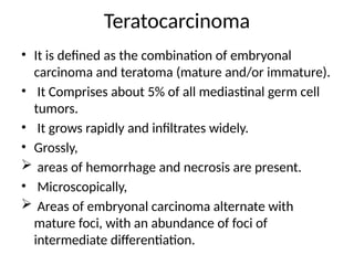 Teratocarcinoma
• It is defined as the combination of embryonal
carcinoma and teratoma (mature and/or immature).
• It Comprises about 5% of all mediastinal germ cell
tumors.
• It grows rapidly and infiltrates widely.
• Grossly,
 areas of hemorrhage and necrosis are present.
• Microscopically,
 Areas of embryonal carcinoma alternate with
mature foci, with an abundance of foci of
intermediate differentiation.
 