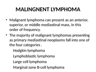 MALINGNENT LYMPHOMA
• Malignant lymphoma can present as an anterior,
superior, or middle mediastinal mass, in this
order of frequency.
• The majority of malignant lymphomas presenting
as primary mediastinal neoplasms fall into one of
the four categories .
Hodgkin lymphoma
Lymphoblastic lymphoma
Large cell lymphoma
Marginal zone B-cell lymphoma
 