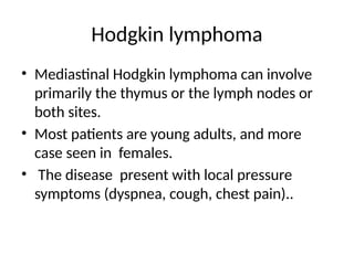 Hodgkin lymphoma
• Mediastinal Hodgkin lymphoma can involve
primarily the thymus or the lymph nodes or
both sites.
• Most patients are young adults, and more
case seen in females.
• The disease present with local pressure
symptoms (dyspnea, cough, chest pain)..
 