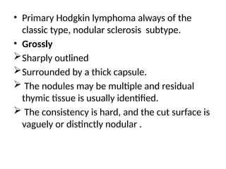 • Primary Hodgkin lymphoma always of the
classic type, nodular sclerosis subtype.
• Grossly
Sharply outlined
Surrounded by a thick capsule.
 The nodules may be multiple and residual
thymic tissue is usually identified.
 The consistency is hard, and the cut surface is
vaguely or distinctly nodular .
 