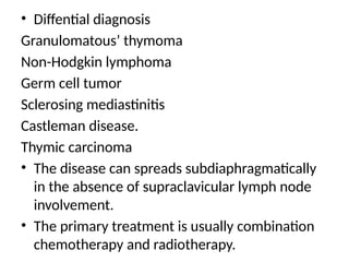 • Diffential diagnosis
Granulomatous’ thymoma
Non-Hodgkin lymphoma
Germ cell tumor
Sclerosing mediastinitis
Castleman disease.
Thymic carcinoma
• The disease can spreads subdiaphragmatically
in the absence of supraclavicular lymph node
involvement.
• The primary treatment is usually combination
chemotherapy and radiotherapy.
 