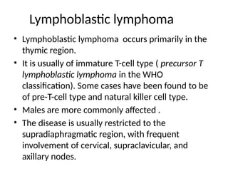 Lymphoblastic lymphoma
• Lymphoblastic lymphoma occurs primarily in the
thymic region.
• It is usually of immature T-cell type ( precursor T
lymphoblastic lymphoma in the WHO
classification). Some cases have been found to be
of pre-T-cell type and natural killer cell type.
• Males are more commonly affected .
• The disease is usually restricted to the
supradiaphragmatic region, with frequent
involvement of cervical, supraclavicular, and
axillary nodes.
 