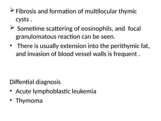 Fibrosis and formation of multilocular thymic
cysts .
 Sometime scattering of eosinophils, and focal
granulomatous reaction can be seen.
• There is usually extension into the perithymic fat,
and invasion of blood vessel walls is frequent .
Diffential diagnosis
• Acute lymphoblastic leukemia
• Thymoma
 