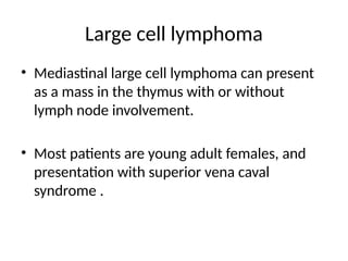 Large cell lymphoma
• Mediastinal large cell lymphoma can present
as a mass in the thymus with or without
lymph node involvement.
• Most patients are young adult females, and
presentation with superior vena caval
syndrome .
 