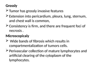 Grossly
Tumor has grossly invasive features
Extension into pericardium, pleura, lung, sternum,
and chest wall is common,
Consistency is firm, and there are frequent foci of
necrosis .
Microscopicaly
 Wide bands of fibrosis which results in
compartmentalization of tumors cells.
Perivascular collection of mature lymphocytes and
artificial clearing of the cytoplasm of the
lymphocytes.
 