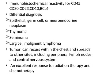 • Immunohistochemical reactivity for CD45
CD30,CD23,CD10,BCL6.
• Diffential diagnosis
Epithelial, germ cell, or neuroendocrine
neoplasm
Thymoma
Seminoma
Larg cell malignent lymphoma
• Tumor can recurs within the chest and spreads
to other sites, including peripheral lymph nodes
and central nervous system.
• An excellent response to radiation therapy and
chemotherapy
 