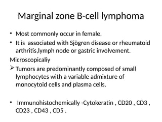Marginal zone B-cell lymphoma
• Most commonly occur in female.
• It is associated with Sjögren disease or rheumatoid
arthritis,lymph node or gastric involvement.
Microscopicaliy
Tumors are predominantly composed of small
lymphocytes with a variable admixture of
monocytoid cells and plasma cells.
• Immunohistochemically -Cytokeratin , CD20 , CD3 ,
CD23 , CD43 , CD5 .
 