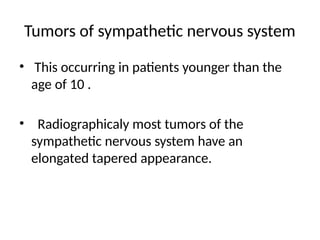 Tumors of sympathetic nervous system
• This occurring in patients younger than the
age of 10 .
• Radiographicaly most tumors of the
sympathetic nervous system have an
elongated tapered appearance.
 