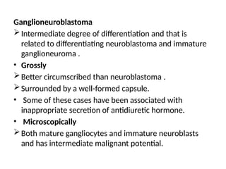 Ganglioneuroblastoma
Intermediate degree of differentiation and that is
related to differentiating neuroblastoma and immature
ganglioneuroma .
• Grossly
Better circumscribed than neuroblastoma .
Surrounded by a well-formed capsule.
• Some of these cases have been associated with
inappropriate secretion of antidiuretic hormone.
• Microscopically
Both mature gangliocytes and immature neuroblasts
and has intermediate malignant potential.
 