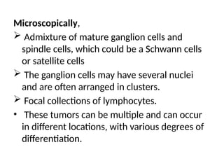 Microscopically,
 Admixture of mature ganglion cells and
spindle cells, which could be a Schwann cells
or satellite cells
 The ganglion cells may have several nuclei
and are often arranged in clusters.
 Focal collections of lymphocytes.
• These tumors can be multiple and can occur
in different locations, with various degrees of
differentiation.
 
