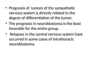• Prognosis of tumors of the sympathetic
nervous system is directly related to the
degree of differentiation of the tumor.
• The prognosis in neuroblastoma is the least
favorable for the entire group.
• Relapses in the central nervous system have
occurred in some cases of intrathoracic
neuroblastoma.
 