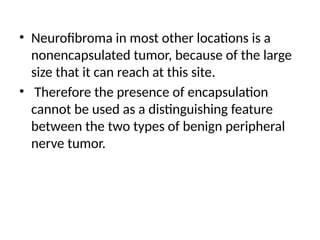• Neurofibroma in most other locations is a
nonencapsulated tumor, because of the large
size that it can reach at this site.
• Therefore the presence of encapsulation
cannot be used as a distinguishing feature
between the two types of benign peripheral
nerve tumor.
 