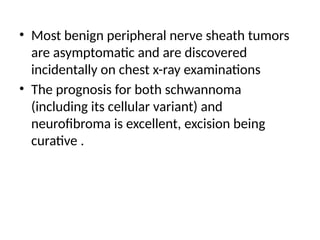 • Most benign peripheral nerve sheath tumors
are asymptomatic and are discovered
incidentally on chest x-ray examinations
• The prognosis for both schwannoma
(including its cellular variant) and
neurofibroma is excellent, excision being
curative .
 