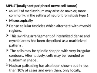 MPNST(malignant peripheral nerve cell tumor)
• MPNST of mediastinum may arise de novo or, more
commonly, in the setting of neurofibromatosis type 1
• Microscopically
Dense cellular fascicles which alternate with myxoid
regions.
 This swirling arrangement of intermixed dense and
myxoid areas has been described as a marbleized
pattern .
 The cells may be spindle shaped with very irregular
contours. Alternatively, cells may be rounded or
fusiform in shape .
Nuclear palisading has also been shown but in less
than 10% of cases and even then, only focally.
 