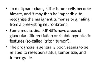 • In malignant change, the tumor cells become
bizarre, and it may then be impossible to
recognize the malignant tumor as originating
from a preexisting neurofibroma.
• Some mediastinal MPNSTs have areas of
glandular differentiation or rhabdomyoblastic
features (so-called ‘triton tumor’).
• The prognosis is generally poor, seems to be
related to resection status, tumor size, and
tumor grade.
 