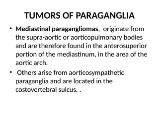 TUMORS OF PARAGANGLIA
• Mediastinal paragangliomas, originate from
the supra-aortic or aorticopulmonary bodies
and are therefore found in the anterosuperior
portion of the mediastinum, in the area of the
aortic arch.
• Others arise from aorticosympathetic
paraganglia and are located in the
costovertebral sulcus. .
 