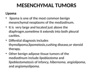 MESENCHYMAL TUMORS
Lipoma
• lipoma is one of the most common benign
mesenchymal neoplasms of the mediastinum.
• It is very large and located just above the
diaphragm,sometime it extends into both pleural
cavities.
• Diffential diagnosis includes
thymolipoma,lipometosis,cushing disease,or steroid
therapy.
• Other benign adipose tissue tumors of the
mediastinum include lipoblastoma and
lipoblastomatosis of infancy, hibernoma, angiolipoma,
and angiomyolipoma.
 