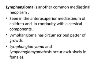 Lymphangioma is another common mediastinal
neoplasm .
• Seen in the anterosuperior mediastinum of
children and in continuity with a cervical
components.
• Lymphangioma has circumscribed patter of
growth.
• Lymphangiomyoma and
lymphangiomyomatosis occur exclusively in
females.
 