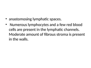 • anastomosing lymphatic spaces.
• Numerous lymphocytes and a few red blood
cells are present in the lymphatic channels.
Moderate amount of fibrous stroma is present
in the walls.
 