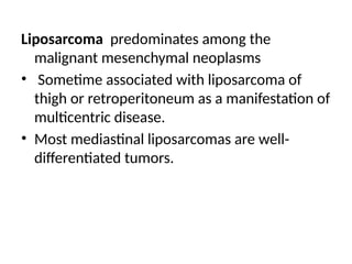 Liposarcoma predominates among the
malignant mesenchymal neoplasms
• Sometime associated with liposarcoma of
thigh or retroperitoneum as a manifestation of
multicentric disease.
• Most mediastinal liposarcomas are well-
differentiated tumors.
 