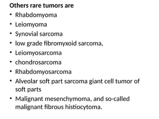 Others rare tumors are
• Rhabdomyoma
• Leiomyoma
• Synovial sarcoma
• low grade fibromyxoid sarcoma,
• Leiomyosarcoma
• chondrosarcoma
• Rhabdomyosarcoma
• Alveolar soft part sarcoma giant cell tumor of
soft parts
• Malignant mesenchymoma, and so-called
malignant fibrous histiocytoma.
 