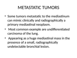 METASTATIC TUMORS
• Some tumors metastatic to the mediastinum
can mimic clinically and radiographically a
primary mediastinal neoplasm.
• Most common example are undifferentiated
carcinoma of the lung.
• Appearing as a huge mediastinal mass in the
presence of a small, radiographically
undetectable bronchial lesion.
 