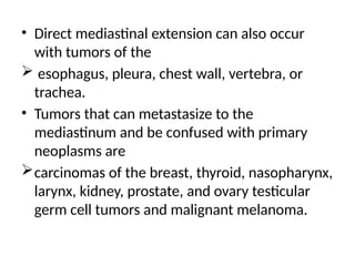 • Direct mediastinal extension can also occur
with tumors of the
 esophagus, pleura, chest wall, vertebra, or
trachea.
• Tumors that can metastasize to the
mediastinum and be confused with primary
neoplasms are
carcinomas of the breast, thyroid, nasopharynx,
larynx, kidney, prostate, and ovary testicular
germ cell tumors and malignant melanoma.
 
