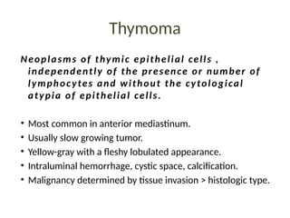 Thymoma
Neoplasms of thymic epithelial cells ,
independently of the presence or number of
lymphocytes and without the cytological
atypia of epithelial cells.
• Most common in anterior mediastinum.
• Usually slow growing tumor.
• Yellow-gray with a fleshy lobulated appearance.
• Intraluminal hemorrhage, cystic space, calcification.
• Malignancy determined by tissue invasion > histologic type.
 