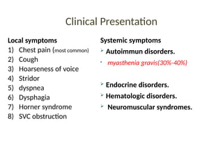 Clinical Presentation
Local symptoms
1) Chest pain (most common)
2) Cough
3) Hoarseness of voice
4) Stridor
5) dyspnea
6) Dysphagia
7) Horner syndrome
8) SVC obstruction
Systemic symptoms
 Autoimmun disorders.
• myasthenia gravis(30%-40%)
 Endocrine disorders.
 Hematologic disorders.
 Neuromuscular syndromes.
 