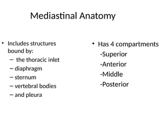 Mediastinal Anatomy
• Includes structures
bound by:
– the thoracic inlet
– diaphragm
– sternum
– vertebral bodies
– and pleura
• Has 4 compartments
-Superior
-Anterior
-Middle
-Posterior
 