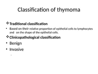 Classification of thymoma
Traditional classification
• Based on their relative proportion of epithelial cells to lymphocytes
and on the shape of the epithelial cells.
Clinicopathological classification
• Benign
• Invasive
.
 