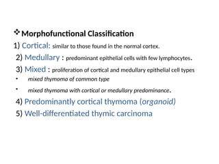 Morphofunctional Classification
1) Cortical: similar to those found in the normal cortex.
2) Medullary : predominant epithelial cells with few lymphocytes.
3) Mixed : proliferation of cortical and medullary epithelial cell types
• mixed thymoma of common type
• mixed thymoma with cortical or medullary predominance.
4) Predominantly cortical thymoma (organoid)
5) Well-differentiated thymic carcinoma
 